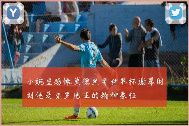 小豌豆感慨莫德里奇世界杯谢幕时刻他是克罗地亚的精神象征