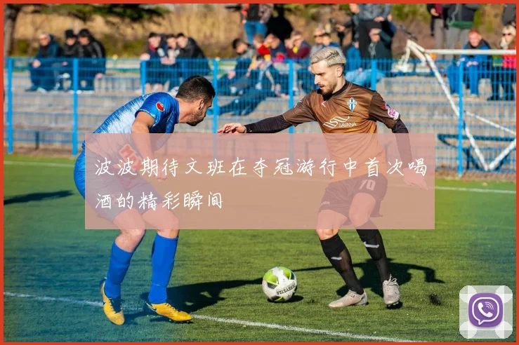 波波期待文班在夺冠游行中首次喝酒的精彩瞬间