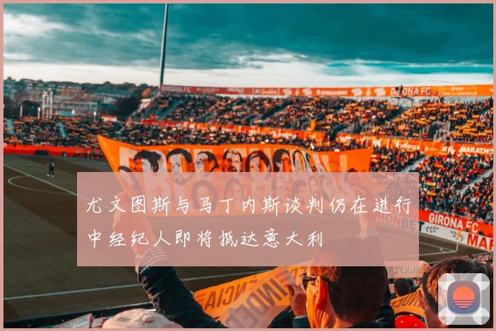 尤文图斯与马丁内斯谈判仍在进行中经纪人即将抵达意大利