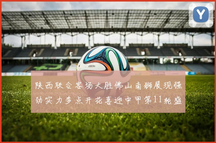 陕西联合客场大胜佛山南狮展现强劲实力多点开花喜迎中甲第11轮盛宴