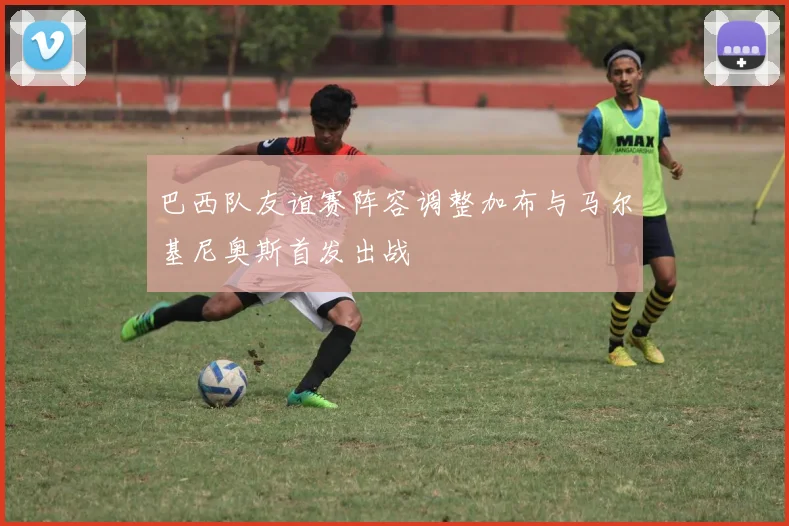 巴西队友谊赛阵容调整加布与马尔基尼奥斯首发出战