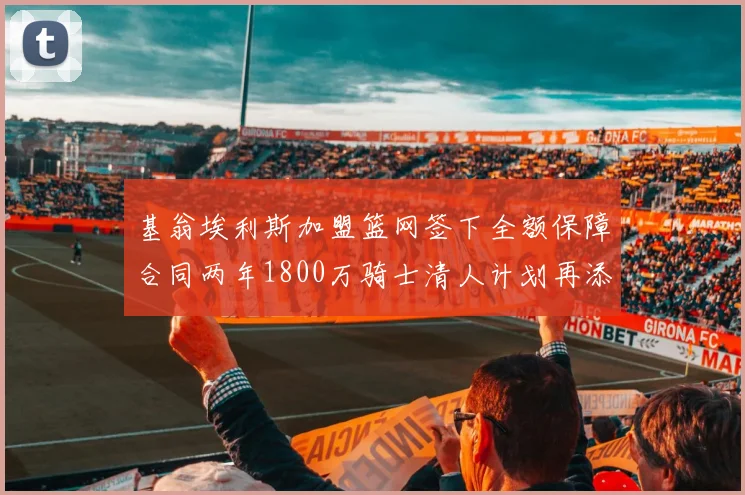 基翁埃利斯加盟篮网签下全额保障合同两年1800万骑士清人计划再添新动态