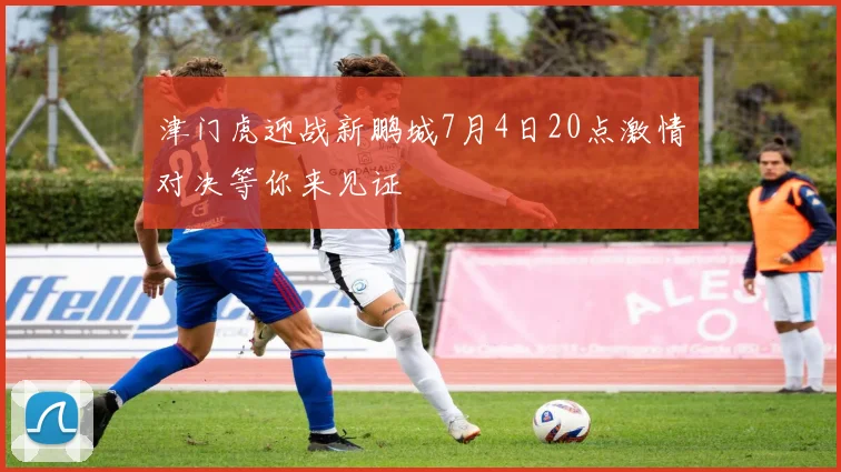 津门虎迎战新鹏城7月4日20点激情对决等你来见证