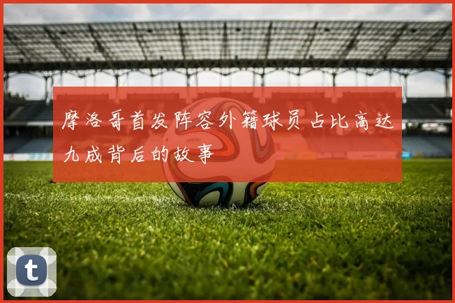 摩洛哥首发阵容外籍球员占比高达九成背后的故事