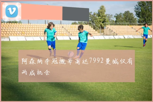 阿森纳夺冠概率高达7992曼城仅有两成机会