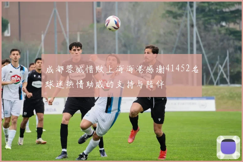 成都蓉城惜败上海海港感谢41452名球迷热情助威的支持与陪伴