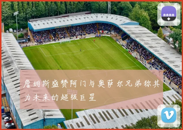 詹姆斯盛赞阿门与奥萨尔兄弟称其为未来的超级巨星