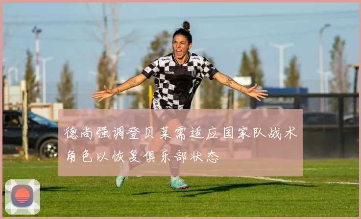 德尚强调登贝莱需适应国家队战术角色以恢复俱乐部状态