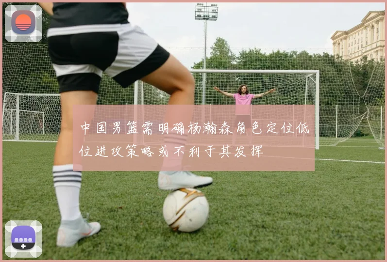 中国男篮需明确杨瀚森角色定位低位进攻策略或不利于其发挥