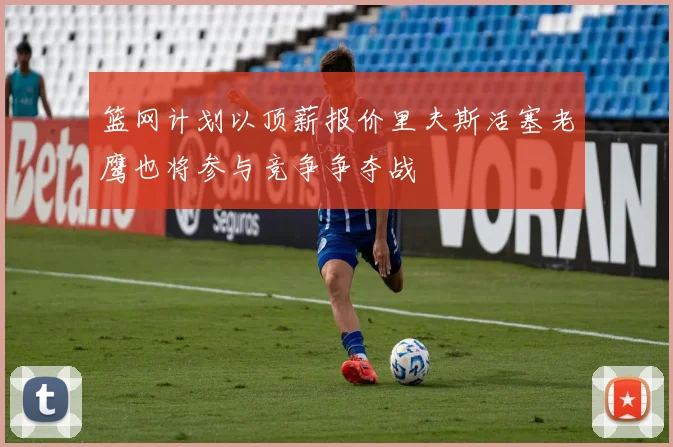 篮网计划以顶薪报价里夫斯活塞老鹰也将参与竞争争夺战